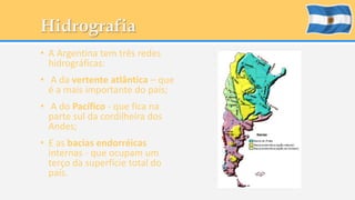 Hidrografia 
• A Argentina tem três redes 
hidrográficas: 
• A da vertente atlântica – que 
é a mais importante do país; 
• A do Pacífico - que fica na 
parte sul da cordilheira dos 
Andes; 
• E as bacias endorréicas 
internas - que ocupam um 
terço da superfície total do 
país. 
 