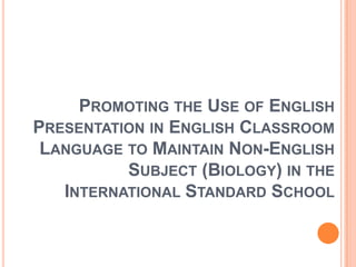 PROMOTING THE USE OF ENGLISH
PRESENTATION IN ENGLISH CLASSROOM
 LANGUAGE TO MAINTAIN NON-ENGLISH
          SUBJECT (BIOLOGY) IN THE
   INTERNATIONAL STANDARD SCHOOL
 