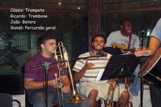 Cássio: Trompete Ricardo: Trombone João: Batera Xandó: Percursão geral. 