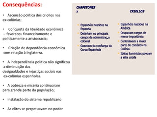 Consequências:
• Ascensão política dos criollos nas
ex-colônias;
• Conquista da liberdade econômica
- favoreceu financeiramente e
politicamente a aristocracia;
• Criação de dependência econômica
com relação à Inglaterra.
• A independência política não significou
a diminuição das
desigualdades e injustiças sociais nas
ex-colônias espanholas.
• A pobreza e miséria continuaram
para grande parte da população;
• Instalação do sistema republicano
• As elites se perpetuavam no poder
 