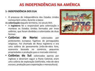 HISTÓRIA
QUIZ DE HISTÓRIA - REVISÃO
ISABEL AGUIAR
8EF MANHÃ
DIONÍSIO TORRES 08/02/2017
AS INDEPENDÊNCIAS NA AMÉRICA
1- INDEPENDÊNCIA DOS EUA
• O processo de independência dos Estados Unidos
começa bem antes, durante a época
da colonização daquele território, no século XVII.
• A Inglaterra foi a responsável pela colonização e
manteve os Estados Unidos formados por treze
colônias, que foram divididas e colonizadas de duas
formas:
• Colônias do Norte: colonizadas por
protestantes europeus fugitivos de perseguições
religiosas. Foi chamada de Nova Inglaterra e era
uma colônia de povoamento (mão-de-obra livre,
economia baseada no comércio, pequenas
propriedades e produção para o mercado interno).
• Colônias do Sul: colonizadas apenas por
ingleses e deveriam seguir o Pacto Colonial, eram
uma colônia de exploração (latifúndio, mão-de-obra
escrava, produção para exportação e monocultura).
 