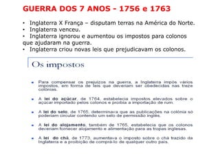 GUERRA DOS 7 ANOS - 1756 e 1763
• Inglaterra X França – disputam terras na América do Norte.
• Inglaterra venceu.
• Inglaterra ignorou e aumentou os impostos para colonos
que ajudaram na guerra.
• Inglaterra criou novas leis que prejudicavam os colonos.
 