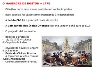 O MASSACRE DE BOSTON – 1770
• Cidadãos norte americanos protestaram contra impostos
• Esse episódio foi usado como propaganda à independência
• A Lei do Chá foi a principal causa da revolta
• A Companhia das Índias Orientais deveria vender o chá para os EUA
• O preço do chá aumentou.
• Boicotes e protestos
• 16/12/1773 – colonos
disfarçados de índios
• Invasão de navios e lançam
o chá ao mar
• Festa do Chá de Boston
• A Inglaterra revidou com as
Leis Intoleráveis
• Colonos perderam direitos.
 
