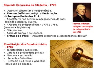 Segundo Congresso da Filadélfia - 1776
• Objetivo: conquistar a independência.
• Thomas Jefferson redigiu a Declaração
de Independência dos EUA.
• A Inglaterra não aceitou a independência de suas
colônias e declarou guerra.
• A Guerra de Independência - 1776 e 1783.
(colonos X Inglaterra)
• EUA vencem.
• Apoio da França e da Espanha.
• Tratado de Paris – Inglaterra reconhece a Independência dos EUA
Constituição dos Estados Unidos
- 1787
• características iluministas.
• Garantia a propriedade privada .
• Manteve a escravidão.
• República federativa
• Defendia os direitos e garantias
individuais do cidadão.
Thomas Jefferson:
redigiu a Declaração
de Independência
em 1776
 