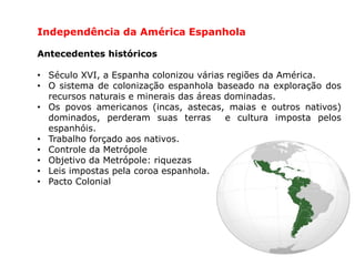Independência da América Espanhola
Antecedentes históricos
• Século XVI, a Espanha colonizou várias regiões da América.
• O sistema de colonização espanhola baseado na exploração dos
recursos naturais e minerais das áreas dominadas.
• Os povos americanos (incas, astecas, maias e outros nativos)
dominados, perderam suas terras e cultura imposta pelos
espanhóis.
• Trabalho forçado aos nativos.
• Controle da Metrópole
• Objetivo da Metrópole: riquezas
• Leis impostas pela coroa espanhola.
• Pacto Colonial
 