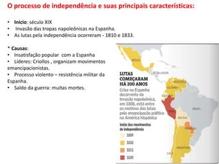 O processo de independência e suas principais características:
• Início: século XIX
• Invasão das tropas napoleônicas na Espanha.
• As lutas pela independência ocorreram - 1810 e 1833.
* Causas:
• Insatisfação popular com a Espanha
• Líderes: Criollos , organizam movimentos
emancipacionistas.
• Processo violento – resistência militar da
Espanha.
• Saldo da guerra: muitas mortes.
 