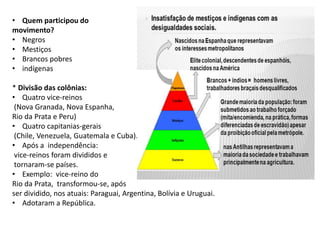 • Quem participou do
movimento?
• Negros
• Mestiços
• Brancos pobres
• indígenas
* Divisão das colônias:
• Quatro vice-reinos
(Nova Granada, Nova Espanha,
Rio da Prata e Peru)
• Quatro capitanias-gerais
(Chile, Venezuela, Guatemala e Cuba).
• Após a independência:
vice-reinos foram divididos e
tornaram-se países.
• Exemplo: vice-reino do
Rio da Prata, transformou-se, após
ser dividido, nos atuais: Paraguai, Argentina, Bolívia e Uruguai.
• Adotaram a República.
 