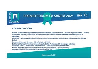 IL GRUPPO DI LAVORO
Bianchi Margherita Dirigente Medico Responsabile del Governo Clinico - Qualità - Appropriatezza - Rischio
Clinico dell’ASL VCO, Valutatore Interno ed Esterno per l’Accreditamento Istituzionale Regionale e
Nazionale;
Bonvegna Francesca Dirigente Medico Referente della Dialisi Peritoneale afferente alla SC Nefrologia e
Dialisi;
Borzumati Maurizio Direttore SC Nefrologia e Dialisi;
De Nicola Michela Infermiera Referente della Dialisi Peritoneale SC Nefrologia e Dialisi;
Laudando Franca Coordinatore Infermieristico Qualità Ricerca Accreditamento;
Nicolini Roberta Coordinatore Infermieristico Qualità Ricerca Accreditamento;
Savina Stefano Tecnico Informatico afferente alla SOS ICT
 
