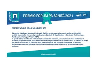PRESENTAZIONE DELLA SOLUZIONE 1/2
Il progetto è dedicato ai pazienti in terapia dialitica peritoneale nei seguenti setting assistenziali:
assistiti al domicilio, ricoverati presso Strutture Sanitarie di Riabilitazione e Continuità Assistenziale o
Residenze Sanitarie per Anziani (RSA).
In questi setting assistenziali l'utilizzo della Videodialisi consente, con un'unica stazione periferica, di
assistere più pazienti ospiti nella medesima Struttura garantendo un’assistenza sicura ed efficace da parte
del personale sanitario, la riduzione degli accessi obbligati alle strutture ospedaliere, lo sviluppo
dell'empowerment dei care giver, l’ottimizzazione della gestione delle risorse tecnologiche e umane
sanitarie.
 