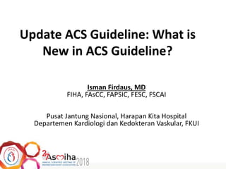 Update ACS Guideline: What is
New in ACS Guideline?
Isman Firdaus, MD
FIHA, FAsCC, FAPSIC, FESC, FSCAI
Pusat Jantung Nasional, Harapan Kita Hospital
Departemen Kardiologi dan Kedokteran Vaskular, FKUI
 