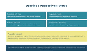 Desafios e Perspectivas Futuras
Persistência do P. vivax
Capacidade de formar hipnozoítos e gerar recaídas frequentes
Desigualdades Sociais
Vulnerabilidade estrutural de populações amazônicas
Limitações Estruturais
Acesso restrito a diagnóstico e tratamento em áreas remotas
Desmatamento e Degradação
Criação de ambientes favoráveis à proliferação do vetor
Perspectiva Essencial:
O combate eficaz à malária no Brasil exige a continuidade de políticas públicas integradas, o fortalecimento da atenção básica à saúde e o
enfrentamento das desigualdades sociais que perpetuam a vulnerabilidade das populações expostas à doença.
A eliminação da malária passa necessariamente pela redução das desigualdades regionais e pela promoção do desenvolvimento sustentável nos
territórios mais afetados.
 