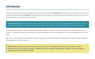 Introdução
A malária é uma doença infecciosa febril aguda causada por protozoários do gênero Plasmodium, transmitidos ao ser humano por meio da picada
da fêmea infectada do mosquito Anopheles. Trata-se de uma das mais antigas e persistentes endemias que acometem populações humanas, com
registros históricos que remontam a milhares de anos.
Contexto Epidemiológico: No Brasil, apesar de avanços significativos nas políticas de controle e vigilância epidemiológica, a malária ainda representa
um desafio importante para a saúde pública, especialmente na Região Amazônica, onde se concentra mais de 99% dos casos autóctones do país.
Os aspectos epidemiológicos, clínicos e ambientais relacionados à malária no Brasil são complexos e exigem uma compreensão ampla que
considere a interação entre fatores socioeconômicos, condições ambientais favoráveis à proliferação do vetor e acesso desigual aos serviços de
saúde.
Além disso, o país apresenta uma diversidade de contextos regionais que influenciam diretamente a distribuição da doença, exigindo estratégias
diferenciadas de prevenção e controle.
Objetivo Geral: Analisar, por meio de uma revisão narrativa da literatura, os principais aspectos relacionados à malária no território
brasileiro, incluindo sua etiologia, transmissão, manifestações clínicas, distribuição epidemiológica, estratégias de controle e desafios
enfrentados pelas políticas públicas de saúde.
 