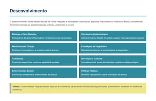 Desenvolvimento
O desenvolvimento deste estudo aborda de forma integrada e abrangente os principais aspectos relacionados à malária no Brasil, considerando
dimensões biológicas, epidemiológicas, clínicas, ambientais e sociais.
Etiologia e Ciclo Biológico
Protozoários do gênero Plasmodium e mecanismos de transmissão
Distribuição Epidemiológica
Concentração na Região Amazônica Legal e heterogeneidade espacial
Manifestações Clínicas
Sintomas, formas graves e complicações da doença
Estratégias de Diagnóstico
Métodos laboratoriais e testes rápidos de diagnóstico
Tratamento
Protocolos específicos conforme espécie do parasita
Prevenção e Controle
Controle vetorial, proteção individual e vigilância epidemiológica
Determinantes Sociais
Fatores que perpetuam a endemicidade da doença
Políticas Públicas
Desafios e perspectivas para eliminação da doença
Síntese: A compreensão integrada destes aspectos é fundamental para orientar intervenções regionalizadas, sustentáveis e baseadas em evidências
científicas.
 