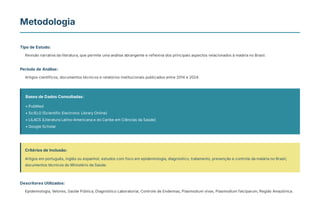 Metodologia
Tipo de Estudo:
Revisão narrativa da literatura, que permite uma análise abrangente e reflexiva dos principais aspectos relacionados à malária no Brasil.
Período de Análise:
Artigos científicos, documentos técnicos e relatórios institucionais publicados entre 2014 e 2024.
Bases de Dados Consultadas:
• PubMed
• SciELO (Scientific Electronic Library Online)
• LILACS (Literatura Latino-Americana e do Caribe em Ciências da Saúde)
• Google Scholar
Critérios de Inclusão:
Artigos em português, inglês ou espanhol; estudos com foco em epidemiologia, diagnóstico, tratamento, prevenção e controle da malária no Brasil;
documentos técnicos do Ministério da Saúde.
Descritores Utilizados:
Epidemiologia, Vetores, Saúde Pública, Diagnóstico Laboratorial, Controle de Endemias, Plasmodium vivax, Plasmodium falciparum, Região Amazônica.
 