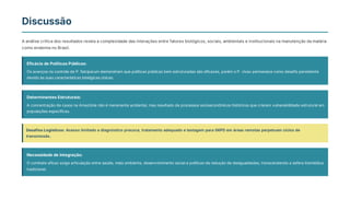 Discussão
A análise crítica dos resultados revela a complexidade das interações entre fatores biológicos, sociais, ambientais e institucionais na manutenção da malária
como endemia no Brasil.
Eficácia de Políticas Públicas:
Os avanços no controle de P. falciparum demonstram que políticas públicas bem estruturadas são eficazes, porém o P. vivax permanece como desafio persistente
devido às suas características biológicas únicas.
Determinantes Estruturais:
A concentração de casos na Amazônia não é meramente acidental, mas resultado de processos socioeconômicos históricos que criaram vulnerabilidade estrutural em
populações específicas.
Desafios Logísticos: Acesso limitado a diagnóstico precoce, tratamento adequado e testagem para G6PD em áreas remotas perpetuam ciclos de
transmissão.
Necessidade de Integração:
O combate eficaz exige articulação entre saúde, meio ambiente, desenvolvimento social e políticas de redução de desigualdades, transcendendo a esfera biomédica
tradicional.
 