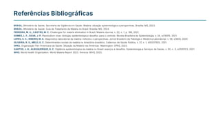 Referências Bibliográficas
BRASIL. Ministério da Saúde. Secretaria de Vigilância em Saúde. Malária: situação epidemiológica e perspectivas. Brasília: MS, 2023.
BRASIL. Ministério da Saúde. Guia de Tratamento da Malária no Brasil. Brasília: MS, 2024.
FERREIRA, M. U.;CASTRO, M. C. Challenges for malaria elimination in Brazil. Malaria Journal, v. 20, n. 1, p. 196, 2021.
GOMES, L. F.;SILVA, J. P. Plasmodium vivax: biologia, epidemiologia e desafios para o controle. Revista Brasileira de Epidemiologia, v. 24, e210015, 2021.
LOPES, S. C.;RIBEIRO, M. A. Diagnóstico laboratorial da malária: métodos e perspectivas. Jornal Brasileiro de Patologia e Medicina Laboratorial, v. 56, e3820, 2020.
OLIVEIRA, R. S.;MELO, G. C. Determinantes sociais da malária na Amazônia brasileira. Cadernos de Saúde Pública, v. 37, n. 1, e00207920, 2021.
OPAS. Organização Pan-Americana da Saúde. Situação da Malária nas Américas. Washington: OPAS, 2023.
SANTOS, J. B.;ALBUQUERQUE, B. C. Vigilância epidemiológica da malária no Brasil: avanços e desafios. Epidemiologia e Serviços de Saúde, v. 30, n. 2, e2020123, 2021.
WHO. World Health Organization. World Malaria Report 2023. Geneva: WHO, 2023.
 