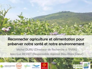 Reconnecter agriculture et alimentation pour
préserver notre santé et notre environnement
Michel DURU (Directeur de Recherche à l’INRA)
Jean-Luc BESSET (Responsable régional Bleu Blanc Cœur)
 