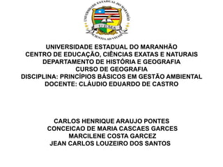 UNIVERSIDADE ESTADUAL DO MARANHÃO
CENTRO DE EDUCAÇÃO, CIÊNCIAS EXATAS E NATURAIS
DEPARTAMENTO DE HISTÓRIA E GEOGRAFIA
CURSO DE GEOGRAFIA
DISCIPLINA: PRINCÍPIOS BÁSICOS EM GESTÃO AMBIENTAL
DOCENTE: CLÁUDIO EDUARDO DE CASTRO
CARLOS HENRIQUE ARAUJO PONTES
CONCEICAO DE MARIA CASCAES GARCES
MARCILENE COSTA GARCEZ
JEAN CARLOS LOUZEIRO DOS SANTOS
 