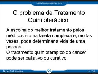 O problema de Tratamento
             Quimioterápico
  A escolha do melhor tratamento pelos
  médicos é uma tarefa complexa e, muitas
  vezes, pode determinar a vida de uma
  pessoa.
  O tratamento quimioterápico do câncer
  pode ser paliativo ou curativo.

Nunes & Guimarães                     16 / 38
 