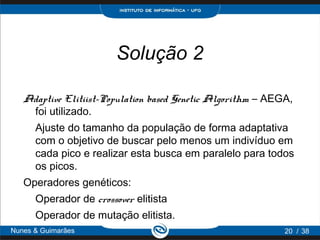 Solução 2

   Adaptive Elitiist-Population based Genetic Algorithm – AEGA,
    foi utilizado.
      Ajuste do tamanho da população de forma adaptativa
      com o objetivo de buscar pelo menos um indivíduo em
      cada pico e realizar esta busca em paralelo para todos
      os picos.
   Operadores genéticos:
      Operador de crossover elitista
      Operador de mutação elitista.
Nunes & Guimarães                                            20 / 38
 