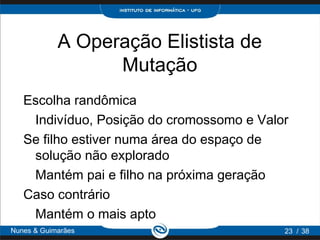 A Operação Elistista de
                  Mutação
   Escolha randômica
    Indivíduo, Posição do cromossomo e Valor
   Se filho estiver numa área do espaço de
    solução não explorado
    Mantém pai e filho na próxima geração
   Caso contrário
    Mantém o mais apto
Nunes & Guimarães                          23 / 38
 