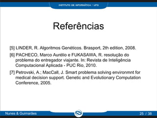 Referências

  [5] LINDER, R. Algoritmos Genéticos. Brasport, 2th edition, 2008.
  [6] PACHECO, Marco Aurélio e FUKASAWA, R. resolução do
      problema do entregador viajante. In: Revista de Inteligência
      Computacional Aplicada - PUC Rio, 2010.
  [7] Petrovski, A.; MacCall, J. Smart problema solving environmnt for
      medical decision support. Genetic and Evolutionary Computation
      Conference, 2005.




Nunes & Guimarães                                                     25 / 38
 