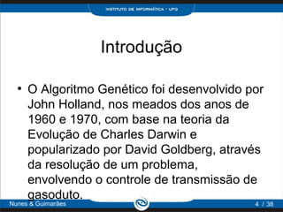 Introdução

  ●
      O Algoritmo Genético foi desenvolvido por
      John Holland, nos meados dos anos de
      1960 e 1970, com base na teoria da
      Evolução de Charles Darwin e
      popularizado por David Goldberg, através
      da resolução de um problema,
      envolvendo o controle de transmissão de
      gasoduto.
Nunes & Guimarães                            4 / 38
 