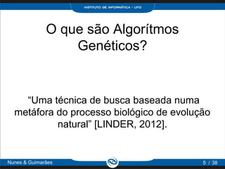 O que são Algorítmos
                  Genéticos?


    “Uma técnica de busca baseada numa
  metáfora do processo biológico de evolução
           natural” [LINDER, 2012].


Nunes & Guimarães                         5 / 38
 