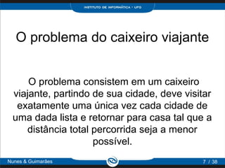 O problema do caixeiro viajante


     O problema consistem em um caixeiro
 viajante, partindo de sua cidade, deve visitar
  exatamente uma única vez cada cidade de
 uma dada lista e retornar para casa tal que a
    distância total percorrida seja a menor
                    possível.
Nunes & Guimarães                           7 / 38
 
