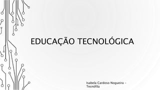 EDUCAÇÃO TECNOLÓGICA
Isabela Cardoso Nogueira -
Tecnófila
 
