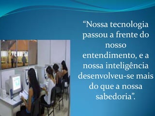 “Nossa tecnologia
 passou a frente do
       nosso
 entendimento, e a
 nossa inteligência
desenvolveu-se mais
   do que a nossa
    sabedoria”.
 