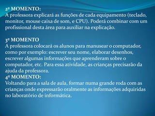 2º MOMENTO:
A professora explicará as funções de cada equipamento (teclado,
monitor, mouse caixa de som, e CPU). Poderá combinar com um
profissional desta área para auxiliar na explicação.

3º MOMENTO
A professora colocará os alunos para manusear o computador,
como por exemplo: escrever seu nome, elaborar desenhos,
escrever algumas informações que aprenderam sobre o
computador, etc. Para essa atividade, as crianças precisarão da
ajuda da professora.
4º MOMENTO:
Voltando para a sala de aula, formar numa grande roda com as
crianças onde expressarão oralmente as informações adquiridas
no laboratório de informática.
 