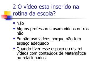 2 O vídeo esta inserido na rotina da escola? Não Alguns professores usam vídeos outros não Eu não uso vídeos porque não tem espaço adequado Quando tiver esse espaço eu usarei vídeos com conteúdos de Matemática ou relacionados. 