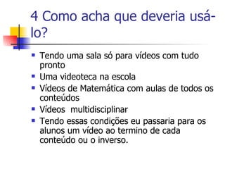 4 Como acha que deveria usá-lo? Tendo uma sala só para vídeos com tudo pronto Uma videoteca na escola Vídeos de Matemática com aulas de todos os conteúdos  Vídeos  multidisciplinar Tendo essas condições eu passaria para os alunos um vídeo ao termino de cada conteúdo ou o inverso. 