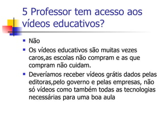 5 Professor tem acesso aos vídeos educativos? Não Os vídeos educativos são muitas vezes caros,as escolas não compram e as que compram não cuidam. Deveríamos receber vídeos grátis dados pelas editoras,pelo governo e pelas empresas, não só vídeos como também todas as tecnologias necessárias para uma boa aula  