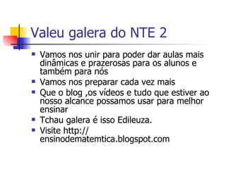 Valeu galera do NTE 2 Vamos nos unir para poder dar aulas mais dinâmicas e prazerosas para os alunos e também para nós Vamos nos preparar cada vez mais Que o blog ,os vídeos e tudo que estiver ao nosso alcance possamos usar para melhor ensinar Tchau galera é isso Edileuza. Visite http:// ensinodematemtica.blogspot.com 