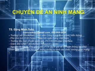 CHUYÊN ĐỀ AN NINH MẠNG
TS. Đặng Minh Tuấn,
tuanvietkey@gmail.com, 098-868-6636
- Trưởng Lab Blockchain / Học viện Công nghệ Bưu chính Viễn thông
- Phó chủ tịch CLB Fintec / Hiệp hội ngân hàng Việt Nam.
- Trưởng tiêu ban chuẩn quốc gia JTC1/SC35-User interface.
- Giám đốc QNET Blockchain Research Center.
- Nguyên là Đại tá, Phó giám đốc PTN Quốc gia về An toàn thông tin/ Phó
Giám đốc Trung tâm An toàn thông tin/Bộ tư lệnh tác chiến không gian mạng.
-
 