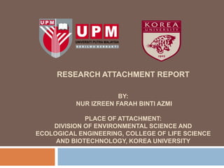 RESEARCH ATTACHMENT REPORT

                      BY:
          NUR IZREEN FARAH BINTI AZMI

             PLACE OF ATTACHMENT:
    DIVISION OF ENVIRONMENTAL SCIENCE AND
ECOLOGICAL ENGINEERING, COLLEGE OF LIFE SCIENCE
     AND BIOTECHNOLOGY, KOREA UNIVERSITY
 