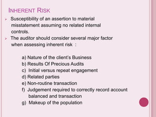 INHERENT RISK
 Susceptibility of an assertion to material
misstatement assuming no related internal
controls.
 The auditor should consider several major factor
when assessing inherent risk :
a) Nature of the client’s Business
b) Results Of Precious Audits
c) Initial versus repeat engagement
d) Related parties
e) Non-routine transaction
f) Judgement required to correctly record account
balanced and transaction
g) Makeup of the population
 