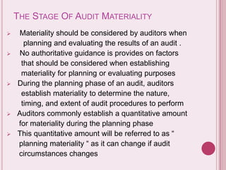 THE STAGE OF AUDIT MATERIALITY
 Materiality should be considered by auditors when
planning and evaluating the results of an audit .
 No authoritative guidance is provides on factors
that should be considered when establishing
materiality for planning or evaluating purposes
 During the planning phase of an audit, auditors
establish materiality to determine the nature,
timing, and extent of audit procedures to perform
 Auditors commonly establish a quantitative amount
for materiality during the planning phase
 This quantitative amount will be referred to as “
planning materiality “ as it can change if audit
circumstances changes
 