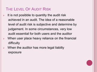 THE LEVEL OF AUDIT RISK
 It is not posibble to quantity the audit risk
achieved in an audit. The idea of a reasonable
level of audit risk is subjective and determine by
judgement. In some circumstances, very low
audit essential for both users and the auditor
 When user place heavy reliance on the financial
difficulty
 When the auditor has more legal liabilty
exposure
 