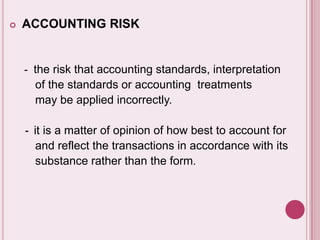  ACCOUNTING RISK
- the risk that accounting standards, interpretation
of the standards or accounting treatments
may be applied incorrectly.
- it is a matter of opinion of how best to account for
and reflect the transactions in accordance with its
substance rather than the form.
 