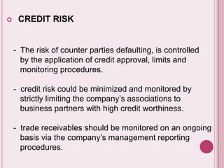  CREDIT RISK
- The risk of counter parties defaulting, is controlled
by the application of credit approval, limits and
monitoring procedures.
- credit risk could be minimized and monitored by
strictly limiting the company’s associations to
business partners with high credit worthiness.
- trade receivables should be monitored on an ongoing
basis via the company’s management reporting
procedures.
 