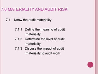 7.0 MATERIALITY AND AUDIT RISK
7.1 Know the audit materiality
7.1.1 Define the meaning of audit
materiality
7.1.2 Determine the level of audit
materiality
7.1.3 Discuss the impact of audit
materiality to audit work
 