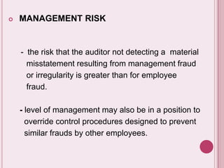  MANAGEMENT RISK
- the risk that the auditor not detecting a material
misstatement resulting from management fraud
or irregularity is greater than for employee
fraud.
- level of management may also be in a position to
override control procedures designed to prevent
similar frauds by other employees.
 