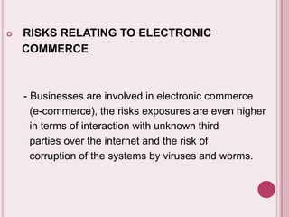  RISKS RELATING TO ELECTRONIC
COMMERCE
- Businesses are involved in electronic commerce
(e-commerce), the risks exposures are even higher
in terms of interaction with unknown third
parties over the internet and the risk of
corruption of the systems by viruses and worms.
 