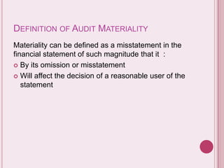 DEFINITION OF AUDIT MATERIALITY
Materiality can be defined as a misstatement in the
financial statement of such magnitude that it :
 By its omission or misstatement
 Will affect the decision of a reasonable user of the
statement
 