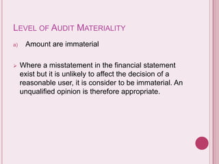 LEVEL OF AUDIT MATERIALITY
a) Amount are immaterial
 Where a misstatement in the financial statement
exist but it is unlikely to affect the decision of a
reasonable user, it is consider to be immaterial. An
unqualified opinion is therefore appropriate.
 