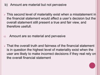 b) Amount are material but not pervasive
 This second level of materiality exist when a misstatement in
the financial statement would affect a user’s decision but the
overall statement still present a true and fair view, and
therefore usefull.
c) Amount are so material and pervasive
 That the overall truth and fairness of the financial statement
is in question the highest level of materiality exist when the
user are likely to make incorrect decisions if they real rely on
the overall financial statement
 