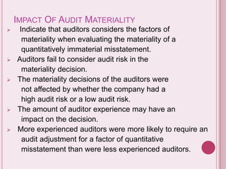 IMPACT OF AUDIT MATERIALITY
 Indicate that auditors considers the factors of
materiality when evaluating the materiality of a
quantitatively immaterial misstatement.
 Auditors fail to consider audit risk in the
materiality decision.
 The materiality decisions of the auditors were
not affected by whether the company had a
high audit risk or a low audit risk.
 The amount of auditor experience may have an
impact on the decision.
 More experienced auditors were more likely to require an
audit adjustment for a factor of quantitative
misstatement than were less experienced auditors.
 